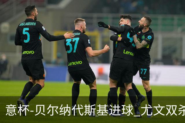 意杯-贝尔纳代斯基进球 尤文双杀佛罗伦萨进决赛