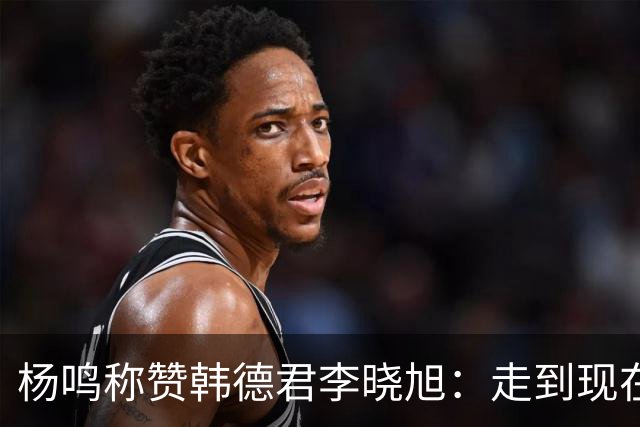 杨鸣称赞韩德君李晓旭：走到现在他们功不可没
